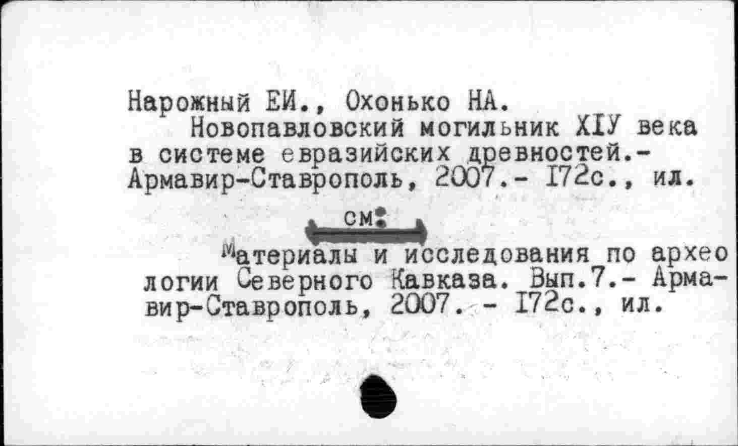 ﻿Нарожный Ей., Охонько НА.
Новопавловский могильник ХІУ века в системе евразийских древностей.-Армавир-Ставрополь, 2007.- 172с.» ил.
CMÎ
Материалы и исследования по архео логии Северного Кавказа. Зып.7.- Армавир-Ставрополь, 2007. - 172с., ил.